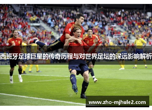 西班牙足球巨星的传奇历程与对世界足坛的深远影响解析