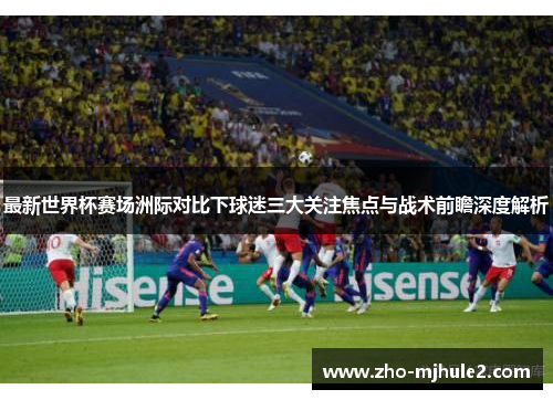 最新世界杯赛场洲际对比下球迷三大关注焦点与战术前瞻深度解析