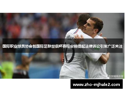 国际职业球员协会就国际足联世俱杯赛程安排提起法律诉讼引发广泛关注
