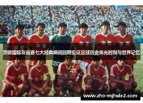 顶级国际友谊赛七大经典瞬间回顾见证足球历史高光时刻与世界记忆