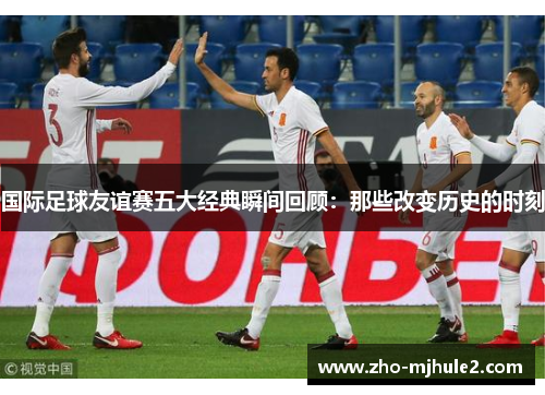 国际足球友谊赛五大经典瞬间回顾：那些改变历史的时刻